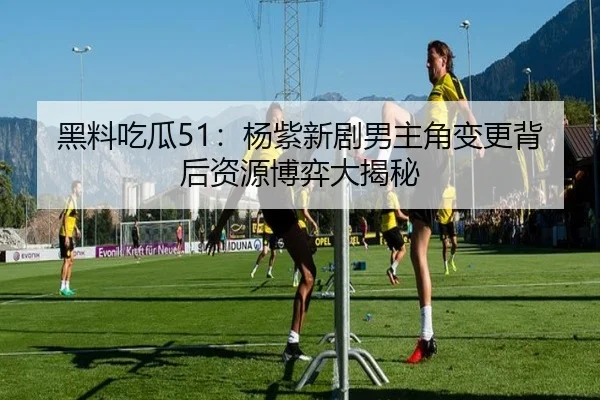 黑料吃瓜51：杨紫新剧男主角变更背后资源博弈大揭秘